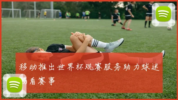 移动推出世界杯观赛服务助力球迷畅看赛事
