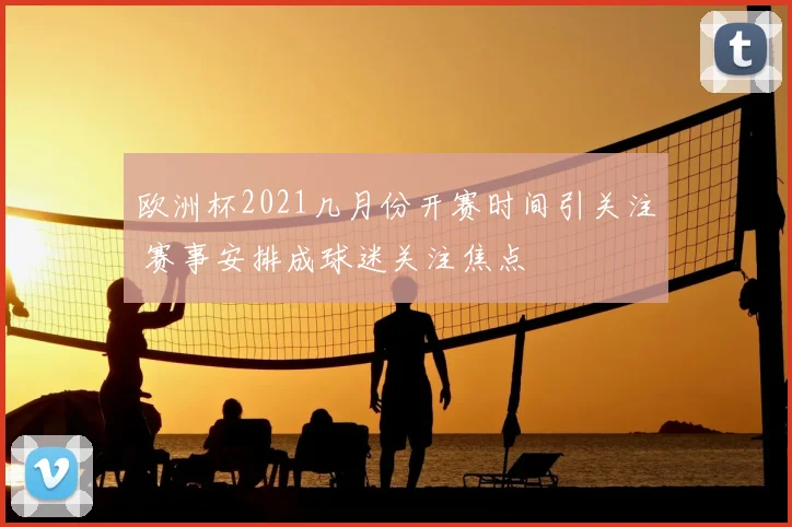 欧洲杯2021几月份开赛时间引关注 赛事安排成球迷关注焦点