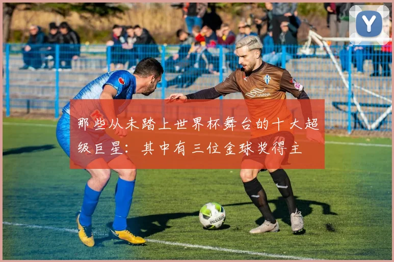 那些从未踏上世界杯舞台的十大超级巨星:其中有三位金球奖得主