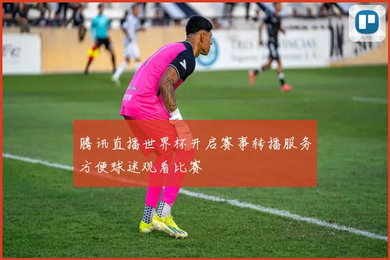 腾讯直播世界杯开启赛事转播服务方便球迷观看比赛