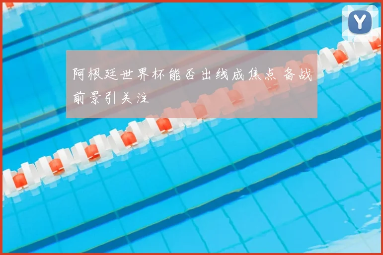 阿根廷世界杯能否出线成焦点 备战前景引关注