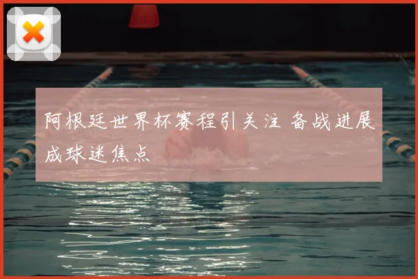 阿根廷世界杯赛程引关注 备战进展成球迷焦点
