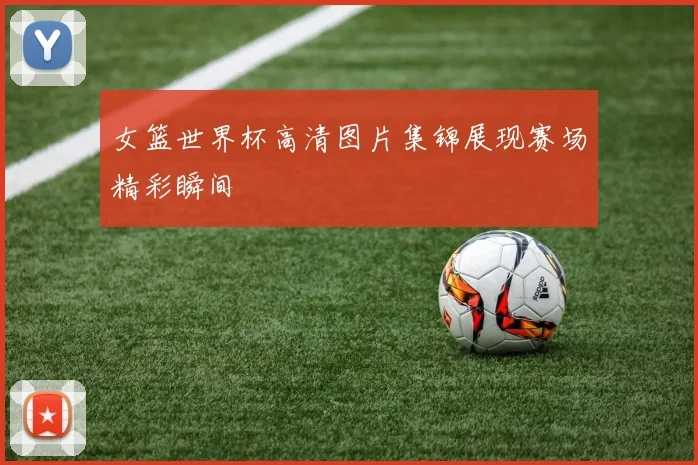 女篮世界杯高清图片集锦展现赛场精彩瞬间