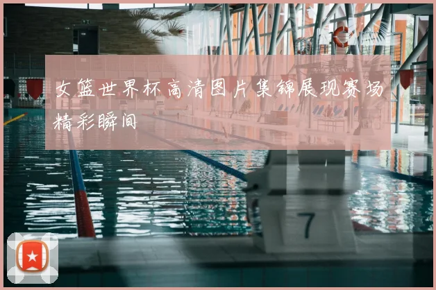 女篮世界杯高清图片集锦展现赛场精彩瞬间
