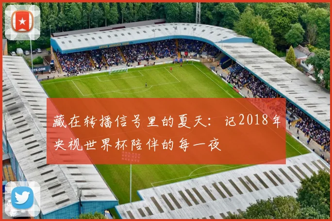 藏在转播信号里的夏天：记2018年央视世界杯陪伴的每一夜
