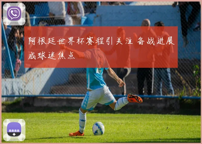 阿根廷世界杯赛程引关注 备战进展成球迷焦点