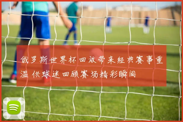 俄罗斯世界杯回放带来经典赛事重温 供球迷回顾赛场精彩瞬间