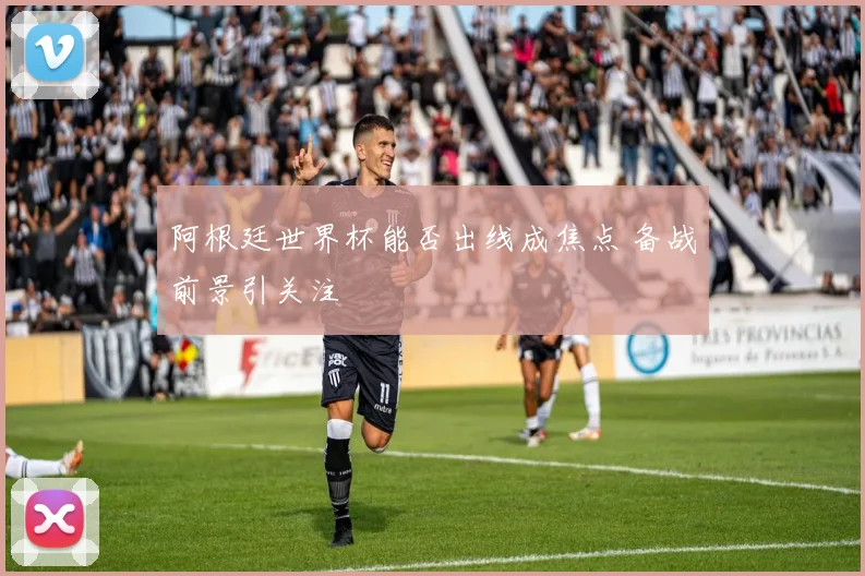 阿根廷世界杯能否出线成焦点 备战前景引关注