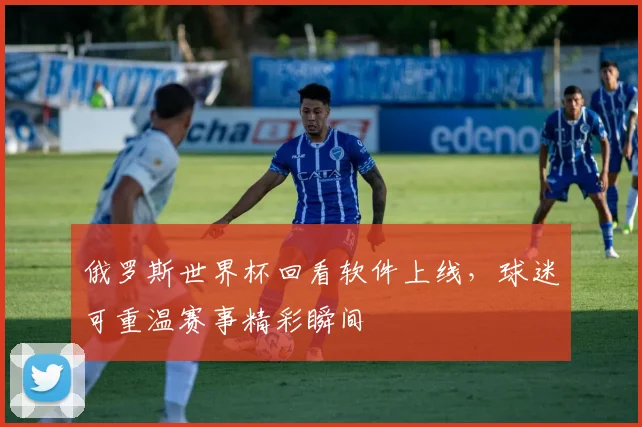 俄罗斯世界杯回看软件上线，球迷可重温赛事精彩瞬间