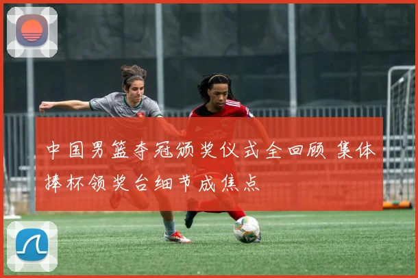中国男篮夺冠颁奖仪式全回顾 集体捧杯领奖台细节成焦点
