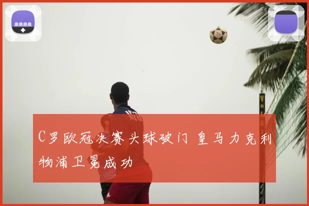 C罗欧冠决赛头球破门 皇马力克利物浦卫冕成功