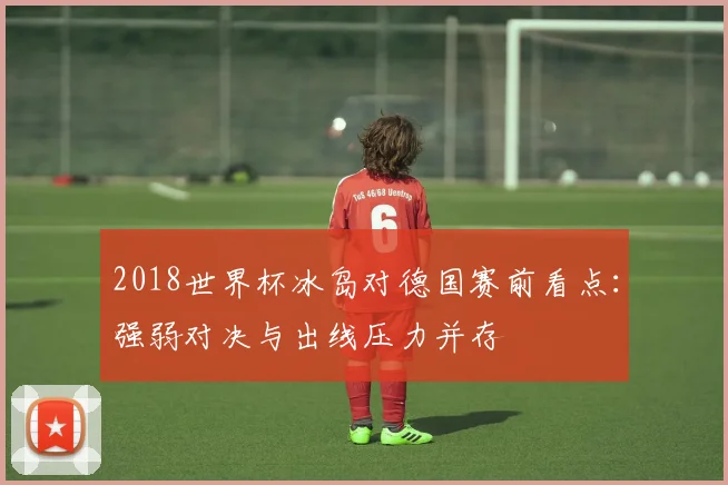 2018世界杯冰岛对德国赛前看点：强弱对决与出线压力并存