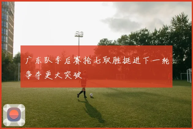 广东队季后赛抢七取胜挺进下一轮争夺更大突破