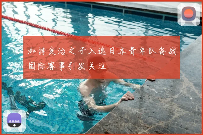 加持良治之子入选日本青年队备战国际赛事引发关注
