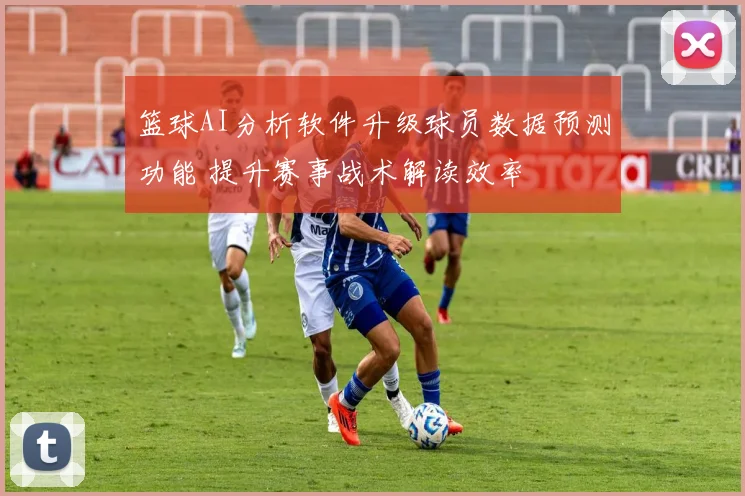 篮球AI分析软件升级球员数据预测功能 提升赛事战术解读效率