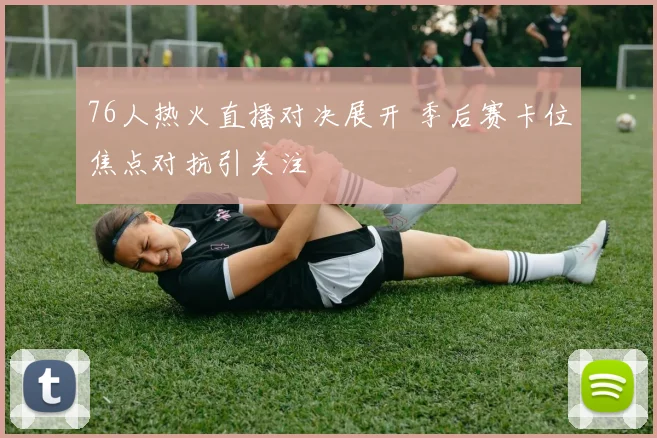 76人热火直播对决展开 季后赛卡位焦点对抗引关注