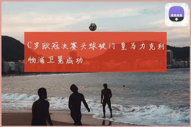 C罗欧冠决赛头球破门 皇马力克利物浦卫冕成功