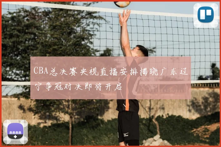 CBA总决赛央视直播安排揭晓广东辽宁争冠对决即将开启