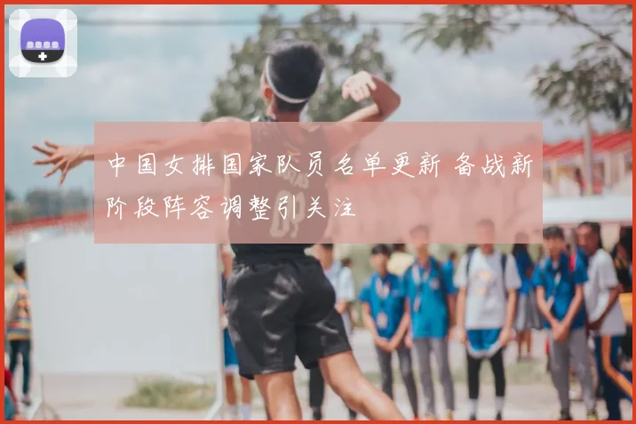 中国女排国家队员名单更新 备战新阶段阵容调整引关注