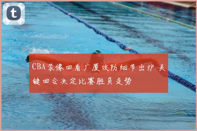 CBA录像回看广厦攻防细节出炉 关键回合决定比赛胜负走势