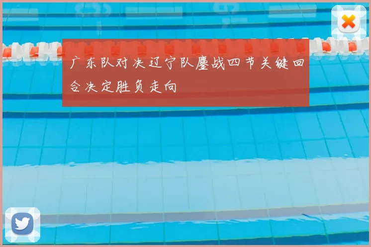 广东队对决辽宁队鏖战四节关键回合决定胜负走向