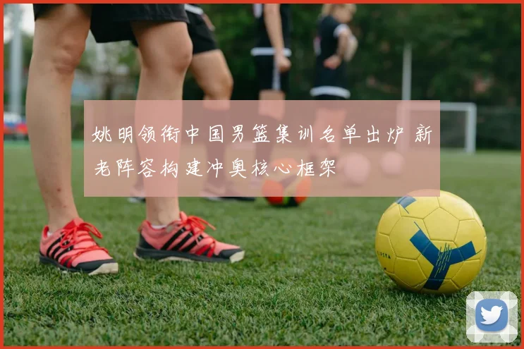 姚明领衔中国男篮集训名单出炉 新老阵容构建冲奥核心框架