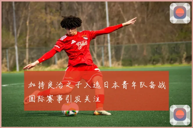 加持良治之子入选日本青年队备战国际赛事引发关注