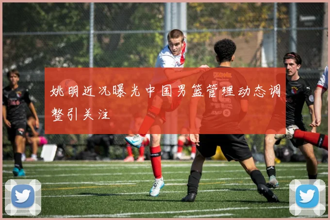 姚明近况曝光中国男篮管理动态调整引关注