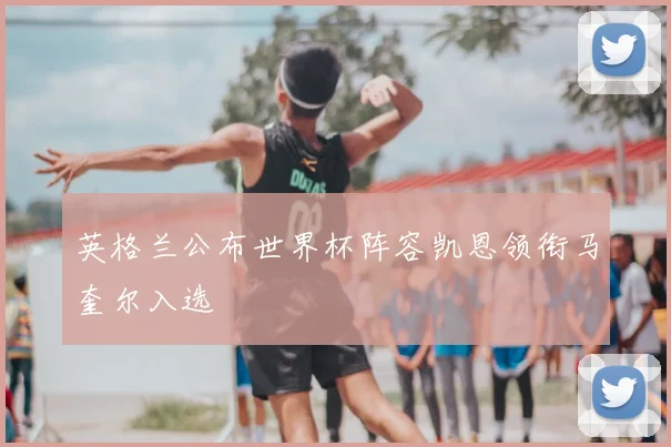 英格兰公布世界杯阵容凯恩领衔马奎尔入选