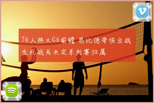76人热火G6前瞻 恩比德带伤出战 生死战或决定系列赛归属