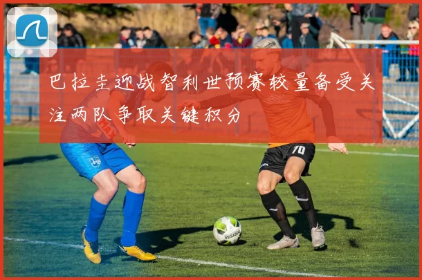 巴拉圭迎战智利世预赛较量备受关注两队争取关键积分