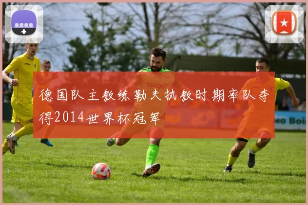 德国队主教练勒夫执教时期率队夺得2014世界杯冠军