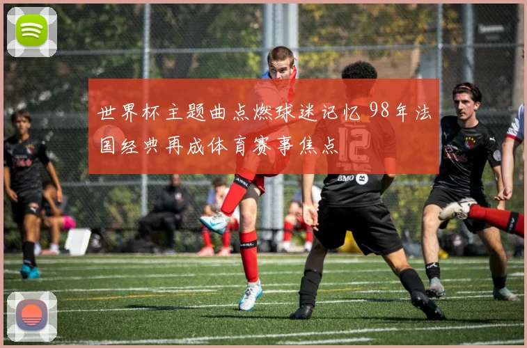 世界杯主题曲点燃球迷记忆 98年法国经典再成体育赛事焦点