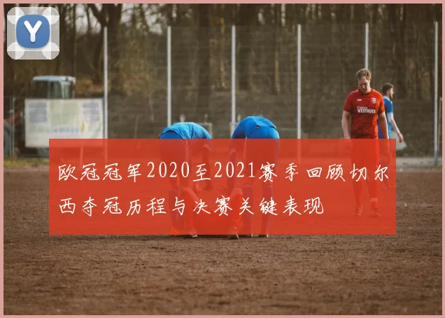 欧冠冠军2020至2021赛季回顾切尔西夺冠历程与决赛关键表现