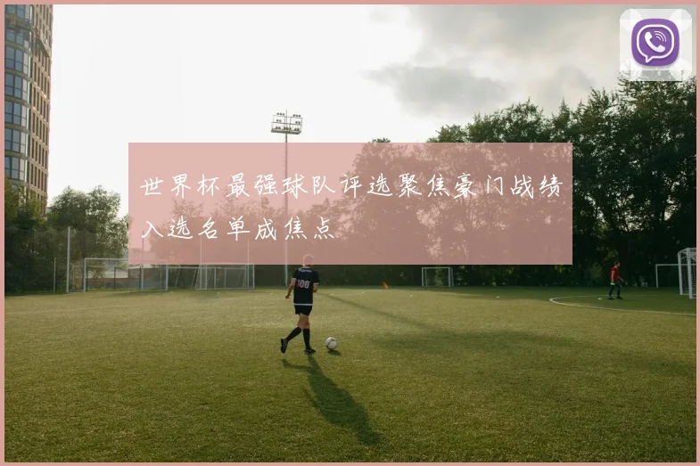 世界杯最强球队评选聚焦豪门战绩入选名单成焦点