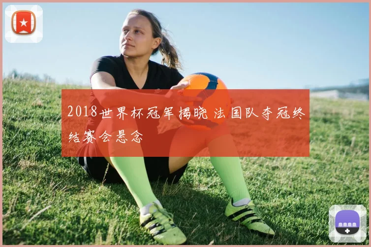 2018世界杯冠军揭晓 法国队夺冠终结赛会悬念
