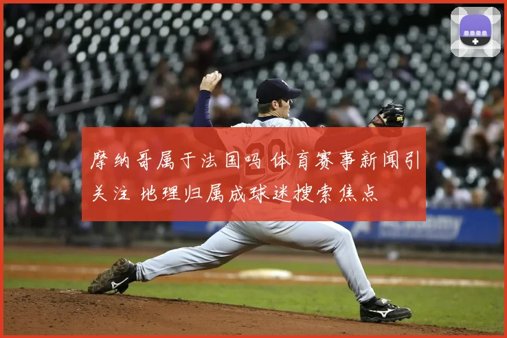 摩纳哥属于法国吗 体育赛事新闻引关注 地理归属成球迷搜索焦点