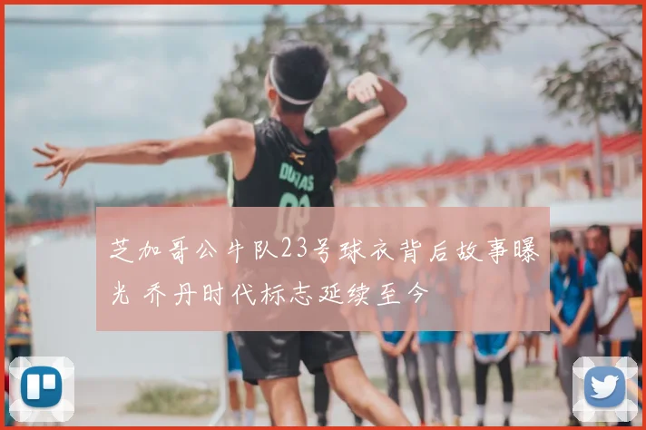 芝加哥公牛队23号球衣背后故事曝光 乔丹时代标志延续至今