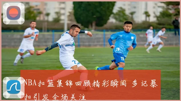 NBA扣篮集锦回顾精彩瞬间 多记暴扣引发全场关注