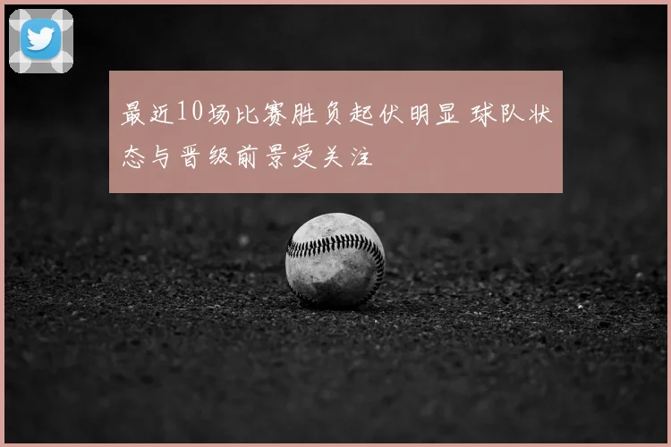 最近10场比赛胜负起伏明显 球队状态与晋级前景受关注