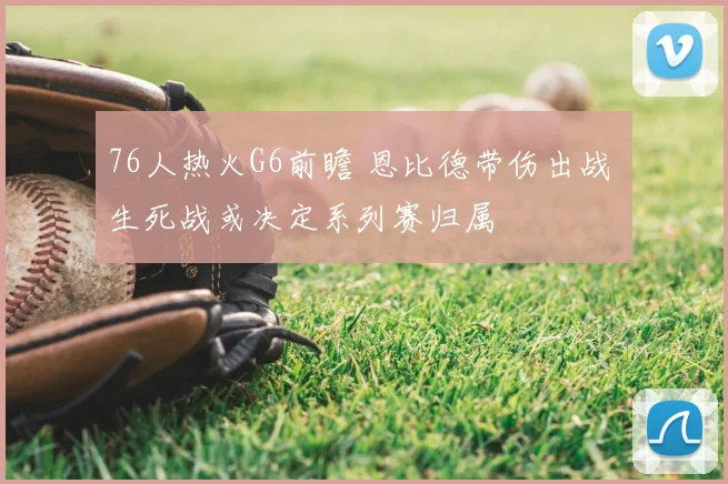 76人热火G6前瞻 恩比德带伤出战 生死战或决定系列赛归属