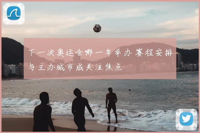 下一次奥运会哪一年举办 赛程安排与主办城市成关注焦点