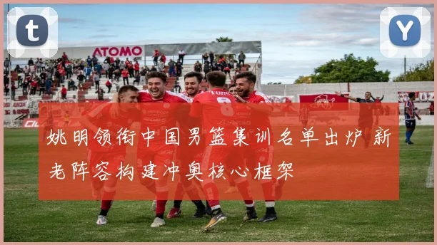 姚明领衔中国男篮集训名单出炉 新老阵容构建冲奥核心框架