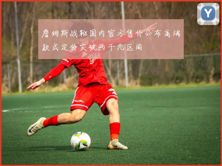 詹姆斯战靴国内官方售价公布高端款式定价突破两千元区间