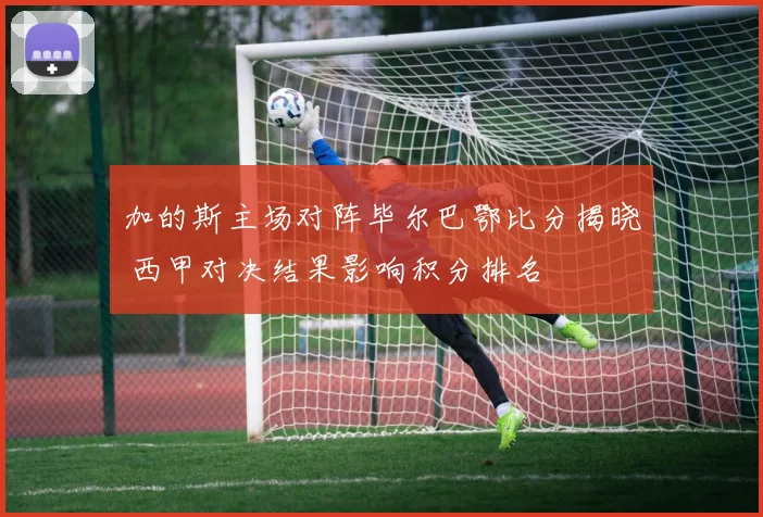 加的斯主场对阵毕尔巴鄂比分揭晓 西甲对决结果影响积分排名