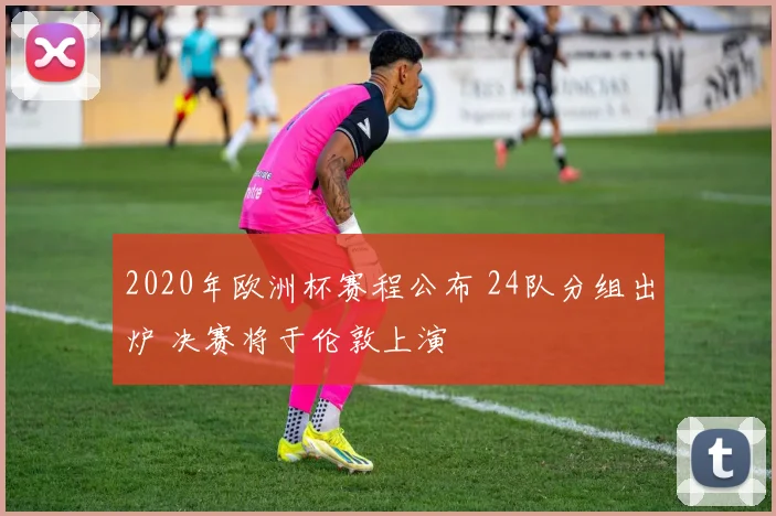 2020年欧洲杯赛程公布 24队分组出炉 决赛将于伦敦上演