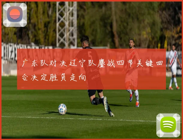 广东队对决辽宁队鏖战四节关键回合决定胜负走向