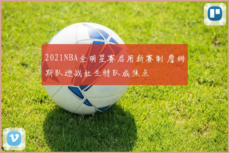 2021NBA全明星赛启用新赛制 詹姆斯队迎战杜兰特队成焦点