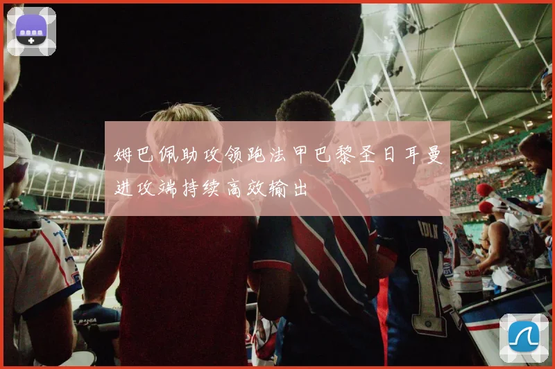 姆巴佩助攻领跑法甲巴黎圣日耳曼进攻端持续高效输出