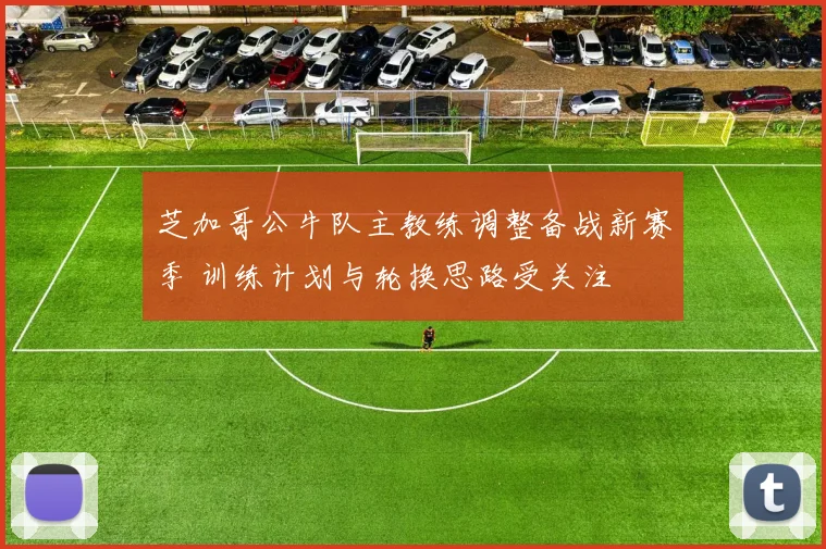 芝加哥公牛队主教练调整备战新赛季 训练计划与轮换思路受关注